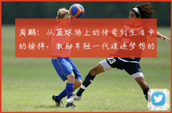 周鹏：从篮球场上的传奇到生活中的榜样，激励年轻一代追逐梦想的故事