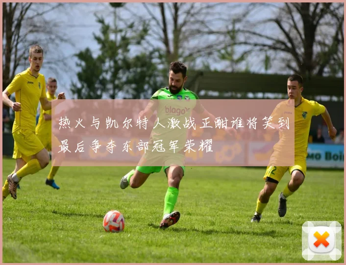热火与凯尔特人激战正酣谁将笑到最后争夺东部冠军荣耀