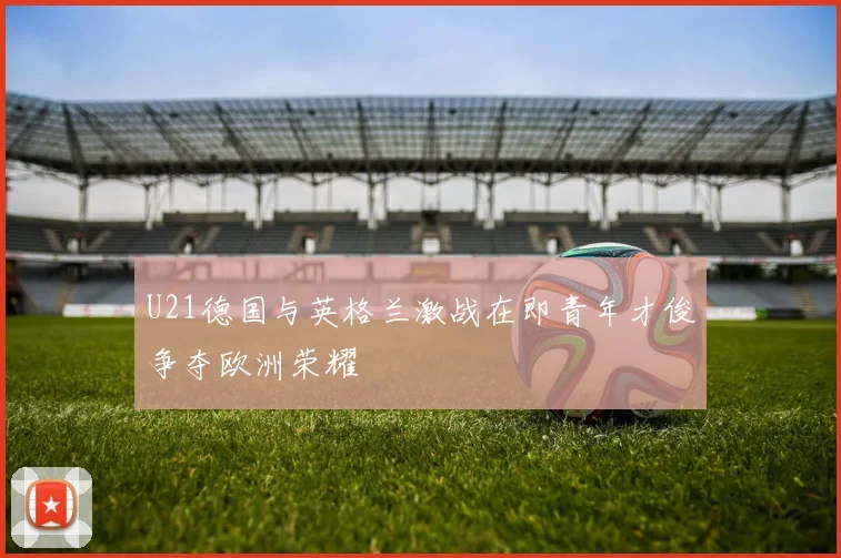 U21德国与英格兰激战在即青年才俊争夺欧洲荣耀
