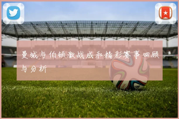 曼城与伯顿激战成和精彩赛事回顾与分析