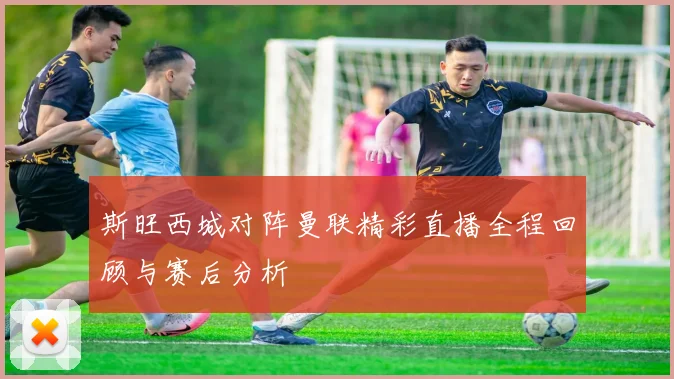 斯旺西城对阵曼联精彩直播全程回顾与赛后分析