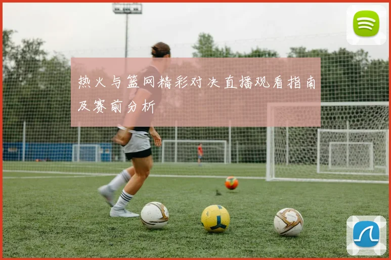 热火与篮网精彩对决直播观看指南及赛前分析