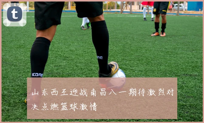 山东西王迎战南昌八一期待激烈对决点燃篮球激情