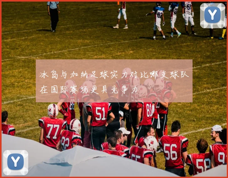 冰岛与加纳足球实力对比哪支球队在国际赛场更具竞争力