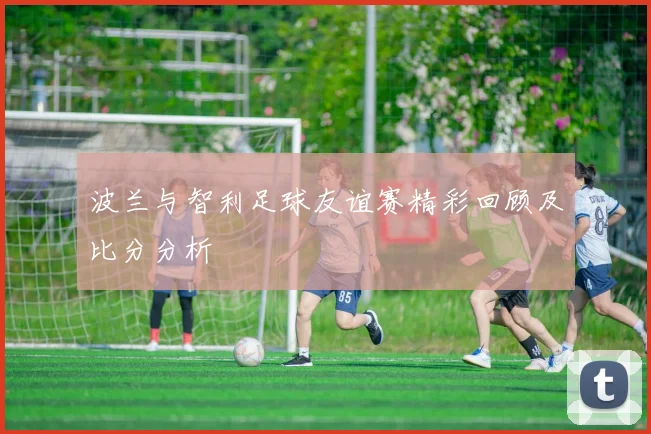 波兰与智利足球友谊赛精彩回顾及比分分析