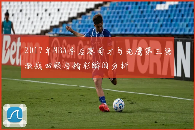 2017年NBA季后赛奇才与老鹰第三场激战回顾与精彩瞬间分析