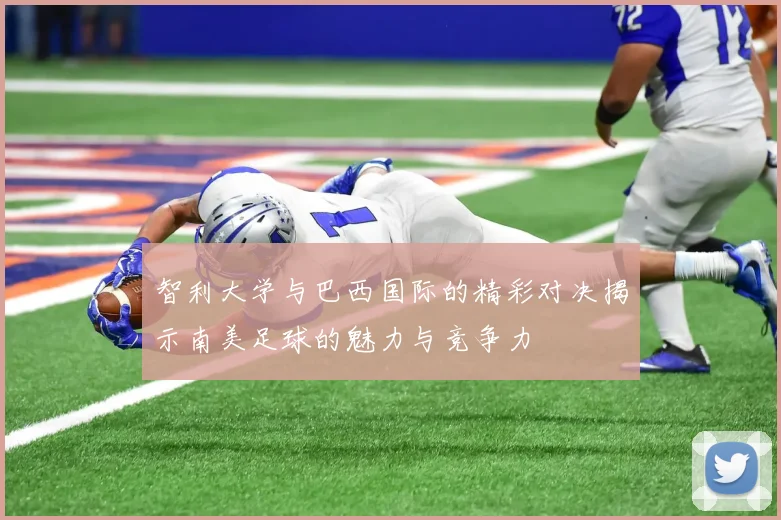 智利大学与巴西国际的精彩对决揭示南美足球的魅力与竞争力