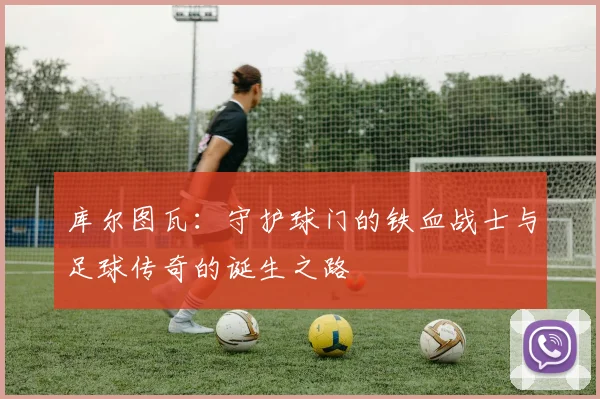 库尔图瓦：守护球门的铁血战士与足球传奇的诞生之路
