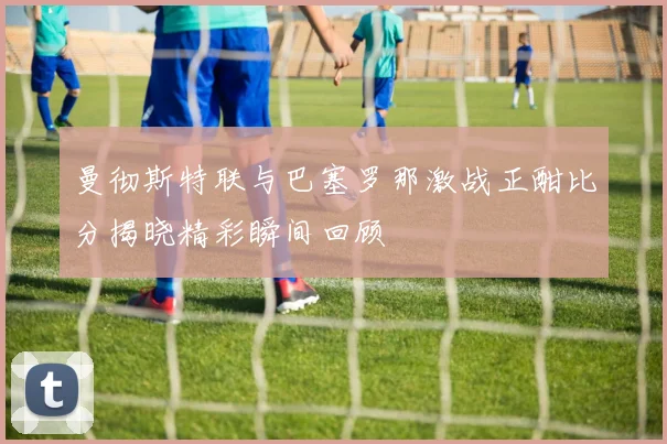 曼彻斯特联与巴塞罗那激战正酣比分揭晓精彩瞬间回顾