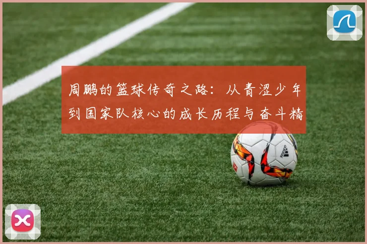 周鹏的篮球传奇之路：从青涩少年到国家队核心的成长历程与奋斗精神