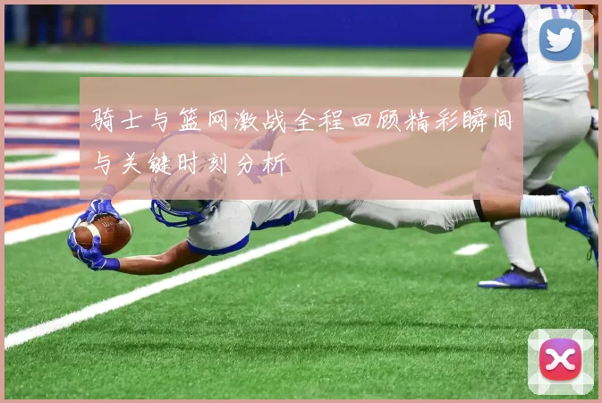 骑士与篮网激战全程回顾精彩瞬间与关键时刻分析