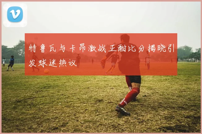 特鲁瓦与卡昂激战正酣比分揭晓引发球迷热议