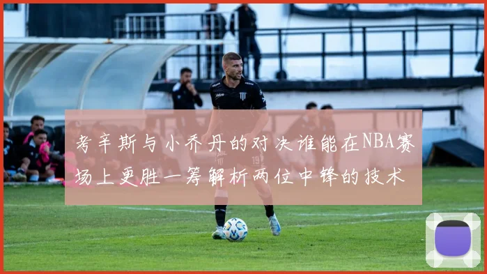 考辛斯与小乔丹的对决谁能在NBA赛场上更胜一筹解析两位中锋的技术与风格