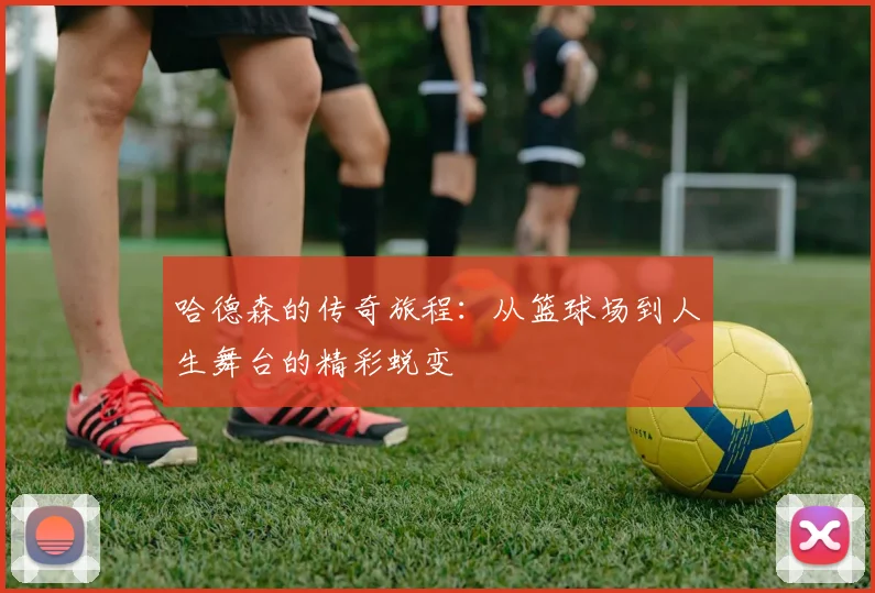 哈德森的传奇旅程：从篮球场到人生舞台的精彩蜕变