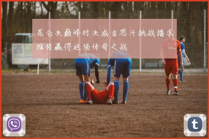 昆仑决巅峰对决成吉思汗挑战播求谁将赢得这场传奇之战