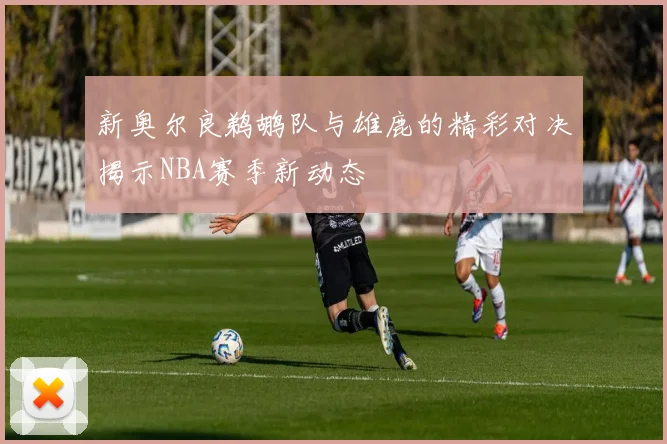 新奥尔良鹈鹕队与雄鹿的精彩对决揭示NBA赛季新动态