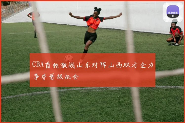 CBA首轮激战山东对阵山西双方全力争夺晋级机会