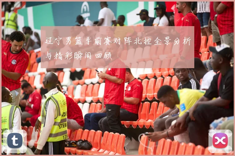 辽宁男篮季前赛对阵北控全景分析与精彩瞬间回顾