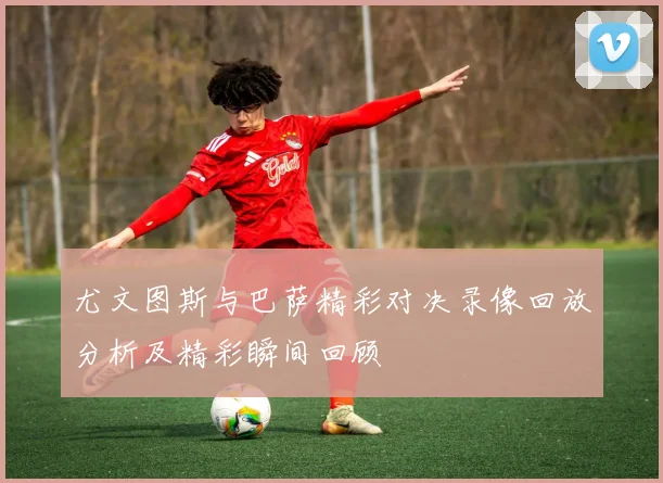 尤文图斯与巴萨精彩对决录像回放分析及精彩瞬间回顾