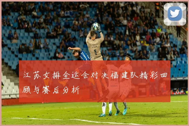 江苏女排全运会对决福建队精彩回顾与赛后分析