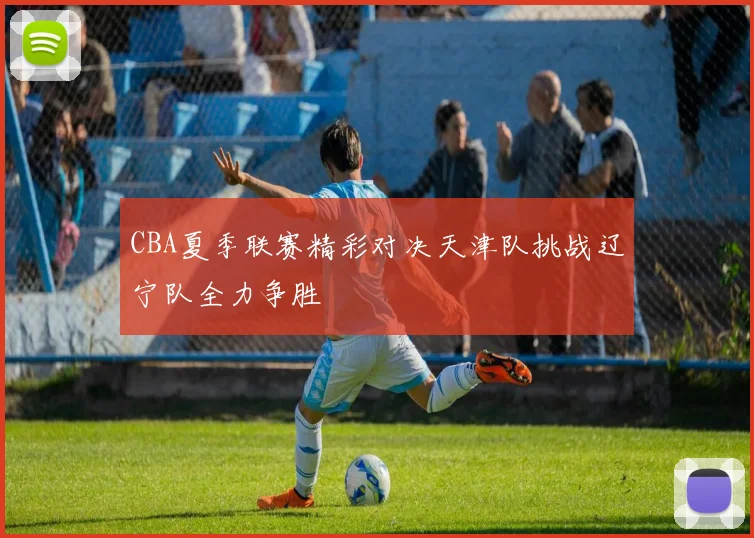 CBA夏季联赛精彩对决天津队挑战辽宁队全力争胜