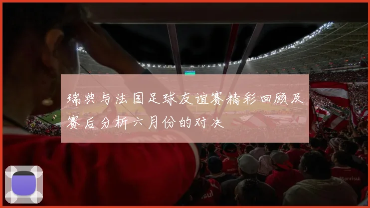 瑞典与法国足球友谊赛精彩回顾及赛后分析六月份的对决