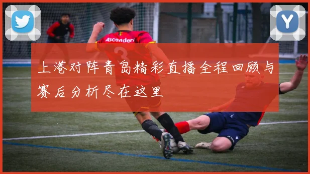 上港对阵青岛精彩直播全程回顾与赛后分析尽在这里