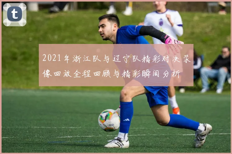 2021年浙江队与辽宁队精彩对决录像回放全程回顾与精彩瞬间分析