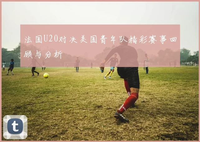 法国U20对决美国青年队精彩赛事回顾与分析