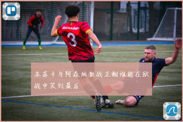 本菲卡与阿森纳激战正酣谁能在欧战中笑到最后