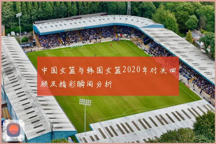 中国女篮与韩国女篮2020年对决回顾及精彩瞬间分析