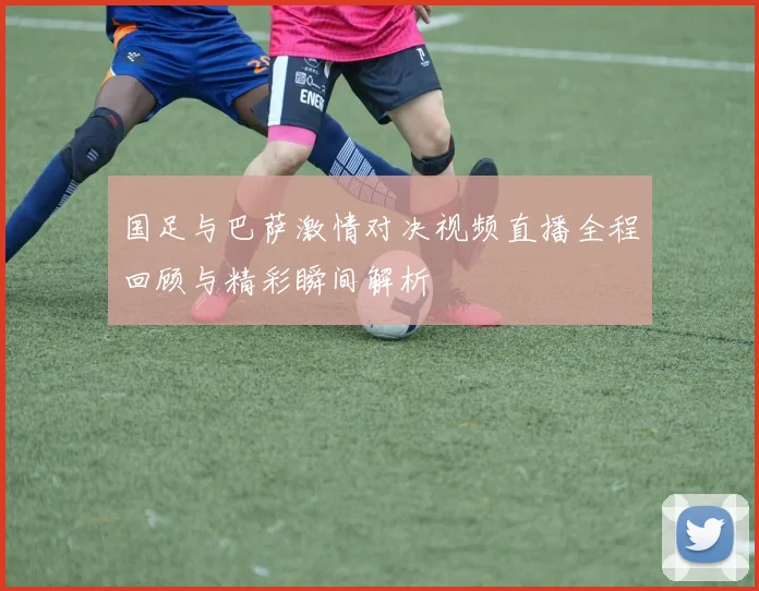 国足与巴萨激情对决视频直播全程回顾与精彩瞬间解析