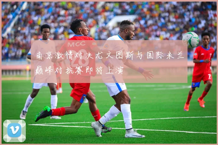 南京激情对决尤文图斯与国际米兰巅峰对抗赛即将上演