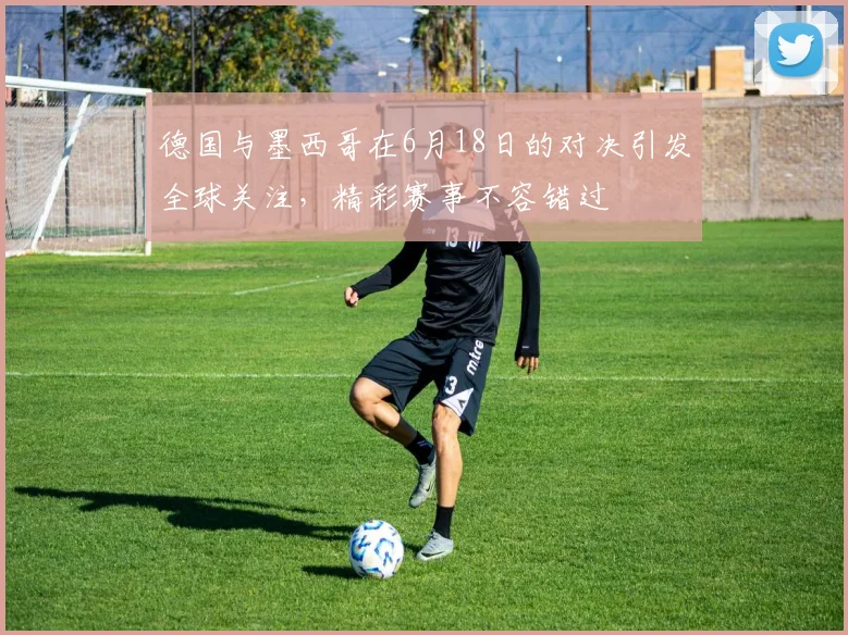 德国与墨西哥在6月18日的对决引发全球关注，精彩赛事不容错过