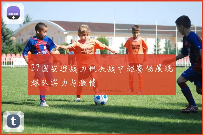 27国安迎战力帆决战中超赛场展现球队实力与激情