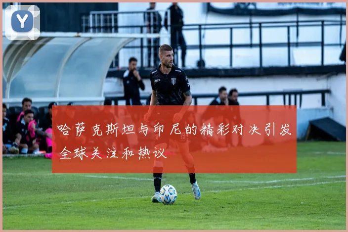 哈萨克斯坦与印尼的精彩对决引发全球关注和热议