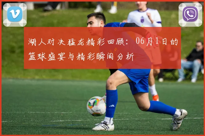 湖人对决猛龙精彩回顾：06月1日的篮球盛宴与精彩瞬间分析
