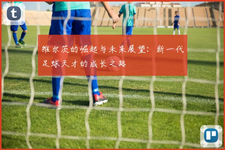 维尔茨的崛起与未来展望：新一代足球天才的成长之路