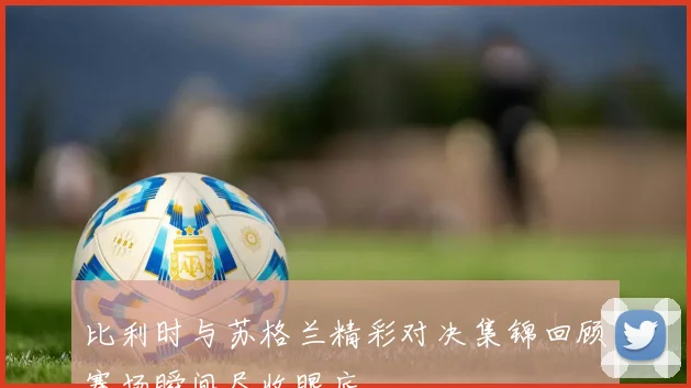 比利时与苏格兰精彩对决集锦回顾赛场瞬间尽收眼底