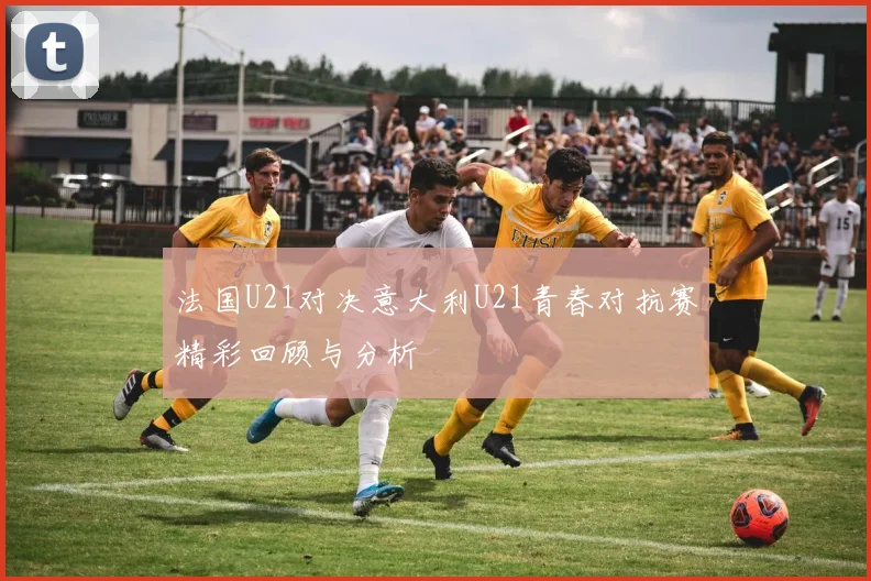 法国U21对决意大利U21青春对抗赛精彩回顾与分析
