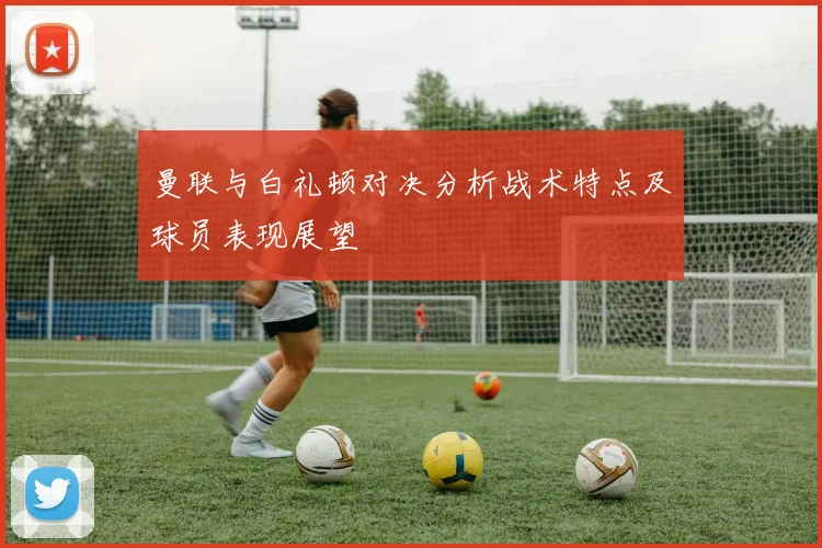 曼联与白礼顿对决分析战术特点及球员表现展望