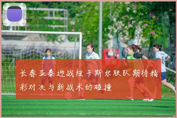 长春亚泰迎战纽卡斯尔联队期待精彩对决与新战术的碰撞