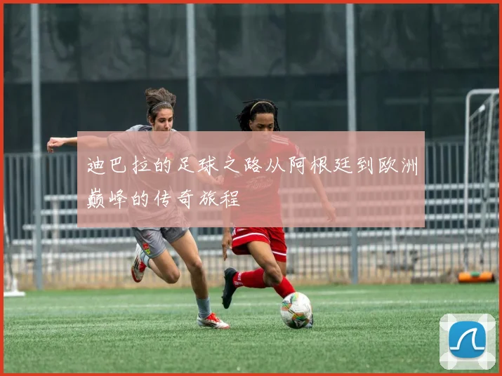 迪巴拉的足球之路从阿根廷到欧洲巅峰的传奇旅程