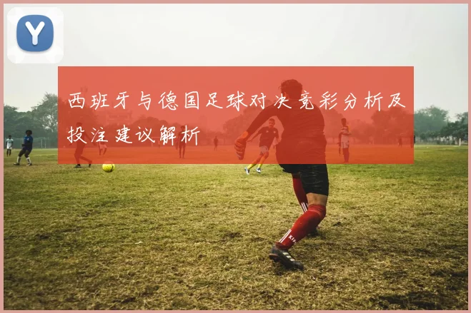 西班牙与德国足球对决竞彩分析及投注建议解析