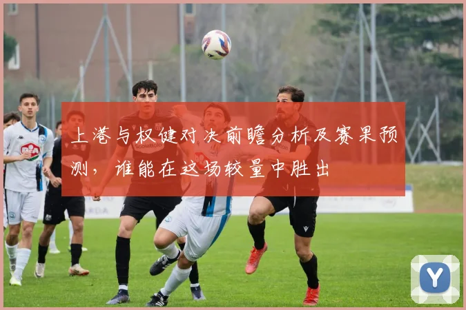 上港与权健对决前瞻分析及赛果预测，谁能在这场较量中胜出