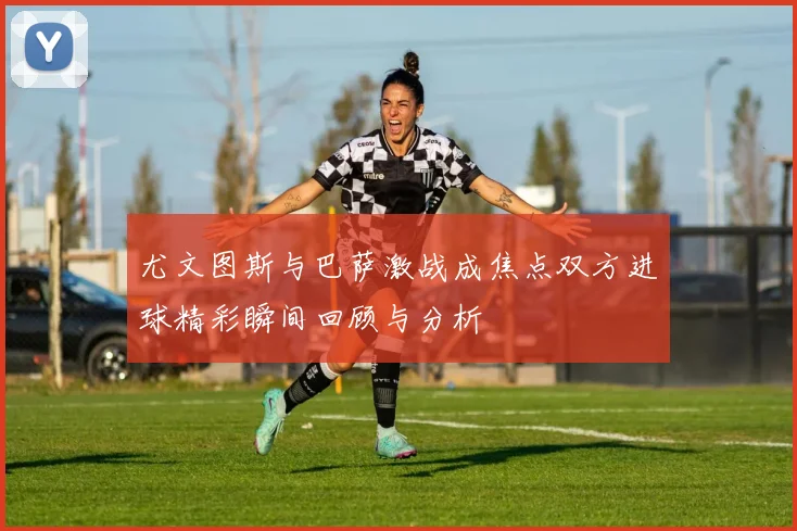 尤文图斯与巴萨激战成焦点双方进球精彩瞬间回顾与分析