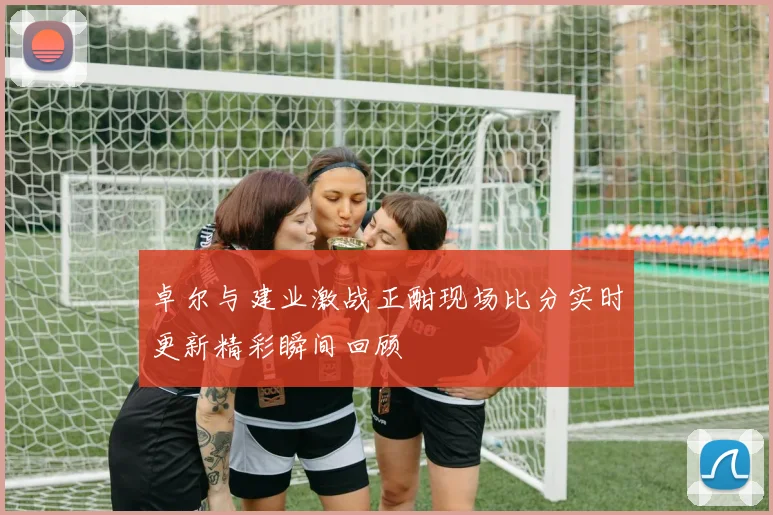 卓尔与建业激战正酣现场比分实时更新精彩瞬间回顾