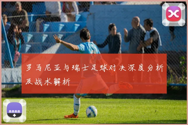 罗马尼亚与瑞士足球对决深度分析及战术解析